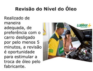 Revisão do Nível do Óleo
Realizado de
maneira
adequada, de
preferência com o
carro desligado
por pelo menos 5
minutos, a revisão
é oportunidade
para estimular a
troca de óleo pelo
fabricante.
 