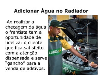 Adicionar Água no Radiador
Ao realizar a
checagem da água
o frentista tem a
oportunidade de
fidelizar o cliente
que fica satisfeito
com a atenção
dispensada e serve
“gancho” para a
venda de aditivos.
 