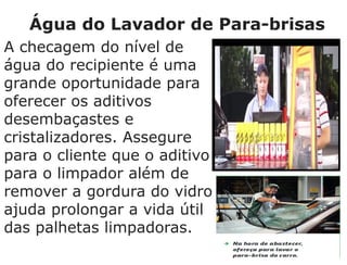 Água do Lavador de Para-brisas
A checagem do nível de
água do recipiente é uma
grande oportunidade para
oferecer os aditivos
desembaçastes e
cristalizadores. Assegure
para o cliente que o aditivo
para o limpador além de
remover a gordura do vidro
ajuda prolongar a vida útil
das palhetas limpadoras.
 
