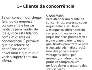 5– Cliente da concorrência
Se um consumidor chegar
falando da empresa
concorrente e buscar
motivos para mudar de
ideia, você está lidando
com um cliente da
concorrência. É provável
que ele reforce os
benefícios do seu
adversário e queira que
você o supere com sua
oferta.
O QUE FAZER:
Para atender um cliente da
concorrência, é preciso saber
argumentar a seu favor.
Destaque os diferenciais do
seu produto ou serviço e
foque nos seus pontos fortes
(como o atendimento mais
qualificado) para trazê-lo para
o seu lado. Além disso, você
também pode oferecer
vantagens como, por
exemplo, um desconto na
primeira compra ou um
período de teste gratuito dos
 