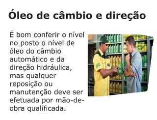 Óleo de câmbio e direção
É bom conferir o nível
no posto o nível de
óleo do câmbio
automático e da
direção hidráulica,
mas qualquer
reposição ou
manutenção deve ser
efetuada por mão-de-
obra qualificada.
 