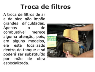 Troca de filtros
A troca de filtros de ar
e de óleo não impõe
grandes dificuldades.
Apenas o de
combustível merece
alguma atenção, pois,
em alguns modelos,
ele está localizado
dentro do tanque e só
poderá ser substituído
por mão de obra
especializada.
 