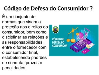 Código de Defesa do Consumidor ?
É um conjunto de
normas que visam a
proteção aos direitos do
consumidor, bem como
disciplinar as relações e
as responsabilidades
entre o fornecedor com
o consumidor final,
estabelecendo padrões
de conduta, prazos e
penalidades.
 