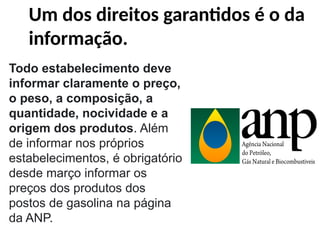 Um dos direitos garantidos é o da
informação.
Todo estabelecimento deve
informar claramente o preço,
o peso, a composição, a
quantidade, nocividade e a
origem dos produtos. Além
de informar nos próprios
estabelecimentos, é obrigatório
desde março informar os
preços dos produtos dos
postos de gasolina na página
da ANP.
 