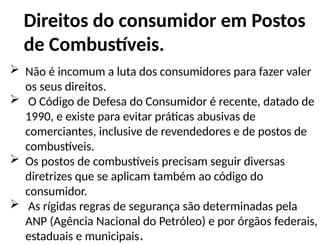 Direitos do consumidor em Postos
de Combustíveis.
 Não é incomum a luta dos consumidores para fazer valer
os seus direitos.
 O Código de Defesa do Consumidor é recente, datado de
1990, e existe para evitar práticas abusivas de
comerciantes, inclusive de revendedores e de postos de
combustíveis.
 Os postos de combustíveis precisam seguir diversas
diretrizes que se aplicam também ao código do
consumidor.
 As rígidas regras de segurança são determinadas pela
ANP (Agência Nacional do Petróleo) e por órgãos federais,
estaduais e municipais.
 