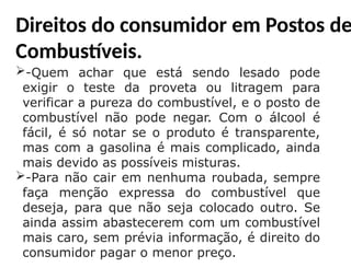 Direitos do consumidor em Postos de
Combustíveis.
-Quem achar que está sendo lesado pode
exigir o teste da proveta ou litragem para
verificar a pureza do combustível, e o posto de
combustível não pode negar. Com o álcool é
fácil, é só notar se o produto é transparente,
mas com a gasolina é mais complicado, ainda
mais devido as possíveis misturas.
-Para não cair em nenhuma roubada, sempre
faça menção expressa do combustível que
deseja, para que não seja colocado outro. Se
ainda assim abastecerem com um combustível
mais caro, sem prévia informação, é direito do
consumidor pagar o menor preço.
 