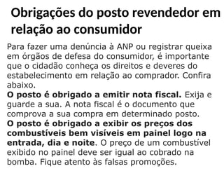 Obrigações do posto revendedor em
relação ao consumidor
Para fazer uma denúncia à ANP ou registrar queixa
em órgãos de defesa do consumidor, é importante
que o cidadão conheça os direitos e deveres do
estabelecimento em relação ao comprador. Confira
abaixo.
O posto é obrigado a emitir nota fiscal. Exija e
guarde a sua. A nota fiscal é o documento que
comprova a sua compra em determinado posto.
O posto é obrigado a exibir os preços dos
combustíveis bem visíveis em painel logo na
entrada, dia e noite. O preço de um combustível
exibido no painel deve ser igual ao cobrado na
bomba. Fique atento às falsas promoções.
 