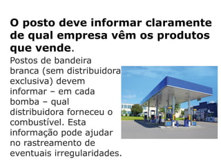 O posto deve informar claramente
de qual empresa vêm os produtos
que vende.
Postos de bandeira
branca (sem distribuidora
exclusiva) devem
informar – em cada
bomba – qual
distribuidora forneceu o
combustível. Esta
informação pode ajudar
no rastreamento de
eventuais irregularidades.
 