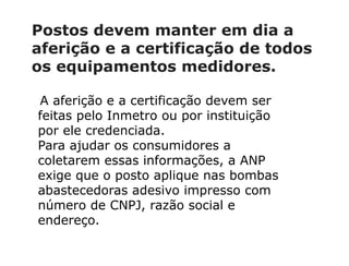 Postos devem manter em dia a
aferição e a certificação de todos
os equipamentos medidores.
A aferição e a certificação devem ser
feitas pelo Inmetro ou por instituição
por ele credenciada.
Para ajudar os consumidores a
coletarem essas informações, a ANP
exige que o posto aplique nas bombas
abastecedoras adesivo impresso com
número de CNPJ, razão social e
endereço.
 