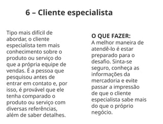 6 – Cliente especialista
Tipo mais difícil de
abordar, o cliente
especialista tem mais
conhecimento sobre o
produto ou serviço do
que a própria equipe de
vendas. É a pessoa que
pesquisou antes de
entrar em contato e, por
isso, é provável que ele
tenha comparado o
produto ou serviço com
diversas referências,
além de saber detalhes.
O QUE FAZER:
A melhor maneira de
atendê-lo é estar
preparado para o
desafio. Sinta-se
seguro, conheça as
informações da
mercadoria e evite
passar a impressão
de que o cliente
especialista sabe mais
do que o próprio
negócio.
 