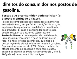 Testes que o consumidor pode solicitar (e
o posto é obrigado a fazer).
Postos de combustíveis são obrigados a manter no
estabelecimento, em perfeitas condições de uso, os
equipamentos que testam qualidade e quantidade
dos produtos. E, caso o consumidor solicite, não
podem recusar-se a fazer os testes abaixo.
Teste da Proveta: se suspeitar da qualidade de
uma gasolina, você pode e deve solicitar que se
faça, na hora, o teste da proveta, que mede a
porcentagem de etanol anidro misturado à gasolina.
O percentual deve ser de 27%. O teste de teor de
etanol presente na gasolina é feito com solução
aquosa de cloreto de sódio na concentração , isto é,
100g de sal para cada 1 litro de água.
direitos do consumidor nos postos de
gasolina.
 