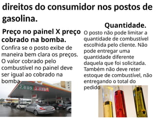 Preço no painel X preço
cobrado na bomba.
Confira se o posto exibe de
maneira bem clara os preços.
O valor cobrado pelo
combustível no painel deve
ser igual ao cobrado na
bomba
Quantidade.
O posto não pode limitar a
quantidade de combustível
escolhida pelo cliente. Não
pode entregar uma
quantidade diferente
daquela que foi solicitada.
Também não deve reter
estoque de combustível, não
entregando o total do
pedido
direitos do consumidor nos postos de
gasolina.
 