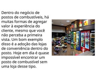 Dentro do negócio de
postos de combustíveis, há
muitas formas de agregar
valor à experiência do
cliente, mesmo que você
não perceba a primeira
vista. Um bom exemplo
disso é a adoção das lojas
de conveniência dentro do
posto. Hoje em dia é quase
impossível encontrar um
posto de combustível sem
uma loja desse tipo.
 