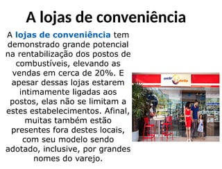 A lojas de conveniência
A lojas de conveniência tem
demonstrado grande potencial
na rentabilização dos postos de
combustíveis, elevando as
vendas em cerca de 20%. E
apesar dessas lojas estarem
intimamente ligadas aos
postos, elas não se limitam a
estes estabelecimentos. Afinal,
muitas também estão
presentes fora destes locais,
com seu modelo sendo
adotado, inclusive, por grandes
nomes do varejo.
 