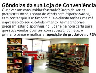 Gôndolas da sua Loja de Conveniência
Quer ver um consumidor frustrado? Basta deixar as
prateleiras do seu ponto de venda com espaços vazios,
sem contar que isso faz com que o cliente tenha uma má
impressão do seu estabelecimento. As mercadorias
precisam estar disponíveis no lugar e na hora certa para
que suas vendas ocorram com sucesso, por isso, o
primeiro passo é realizar a reposição de produtos no PDV
 