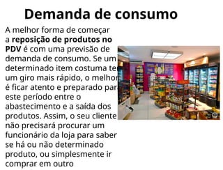 Demanda de consumo
A melhor forma de começar
a reposição de produtos no
PDV é com uma previsão de
demanda de consumo. Se um
determinado item costuma ter
um giro mais rápido, o melhor
é ficar atento e preparado para
este período entre o
abastecimento e a saída dos
produtos. Assim, o seu cliente
não precisará procurar um
funcionário da loja para saber
se há ou não determinado
produto, ou simplesmente ir
comprar em outro
 