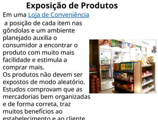 Exposição de Produtos
Em uma Loja de Conveniência
a posição de cada item nas
gôndolas e um ambiente
planejado auxilia o
consumidor a encontrar o
produto com muito mais
facilidade e estimula a
comprar mais.
Os produtos não devem ser
expostos de modo aleatório.
Estudos comprovam que as
mercadorias bem organizadas
e de forma correta, traz
muitos benefícios ao
 