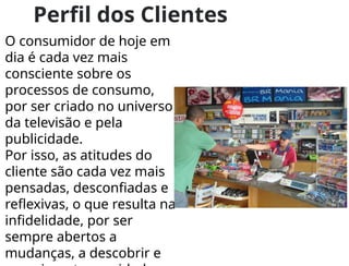 Perfil dos Clientes
O consumidor de hoje em
dia é cada vez mais
consciente sobre os
processos de consumo,
por ser criado no universo
da televisão e pela
publicidade.
Por isso, as atitudes do
cliente são cada vez mais
pensadas, desconfiadas e
reflexivas, o que resulta na
infidelidade, por ser
sempre abertos a
mudanças, a descobrir e
 