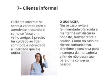 7– Cliente informal
O cliente informal se
sente à vontade com o
atendente, tratando-o
como se fosse um
velho amigo. É preciso
ter cuidado ao lidar
com toda a intimidade
e liberdade que ele
utiliza.
O QUE FAZER:
Nesse caso, evite a
familiaridade oferecida e
mantenha um discurso
honesto, transparente e
prático. Como no caso do
cliente comunicativo,
direcione a conversa para
a compra da mercadoria
a fim de não desvirtuar
para uma conversa
pessoal.
 