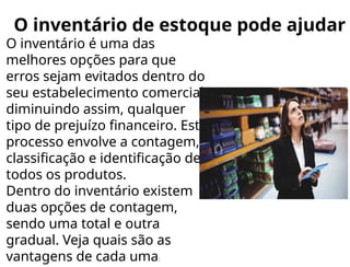 O inventário de estoque pode ajudar
O inventário é uma das
melhores opções para que
erros sejam evitados dentro do
seu estabelecimento comercial,
diminuindo assim, qualquer
tipo de prejuízo financeiro. Este
processo envolve a contagem,
classificação e identificação de
todos os produtos.
Dentro do inventário existem
duas opções de contagem,
sendo uma total e outra
gradual. Veja quais são as
vantagens de cada uma:
 