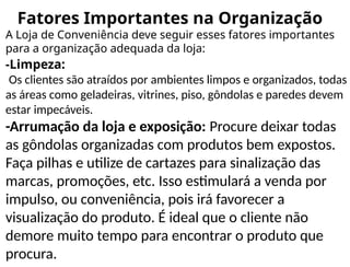 Fatores Importantes na Organização
A Loja de Conveniência deve seguir esses fatores importantes
para a organização adequada da loja:
-Limpeza:
Os clientes são atraídos por ambientes limpos e organizados, todas
as áreas como geladeiras, vitrines, piso, gôndolas e paredes devem
estar impecáveis.
-Arrumação da loja e exposição: Procure deixar todas
as gôndolas organizadas com produtos bem expostos.
Faça pilhas e utilize de cartazes para sinalização das
marcas, promoções, etc. Isso estimulará a venda por
impulso, ou conveniência, pois irá favorecer a
visualização do produto. É ideal que o cliente não
demore muito tempo para encontrar o produto que
procura.
 