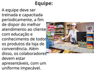 Equipe:
A equipe deve ser
treinada e capacitada
periodicamente, a fim
de dispor do melhor
atendimento ao cliente,
com educação e
conhecimento de todos
os produtos da loja de
conveniência. Além
disso, os colaboradores
devem estar
apresentáveis, com um
uniforme impecável.
 