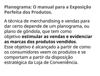 Planograma: O manual para a Exposição
Perfeita dos Produtos.
A técnica de merchandising e vendas para
dar certo depende de um planograma, ou
plano de gôndola, que tem como
objetivo estimular as vendas e evidenciar
as marcas dos produtos vendidos.
Esse objetivo é alcançado a partir de como
os consumidores veem os produtos e se
comportam a partir da disposição
estratégica da Loja de Conveniência.
 