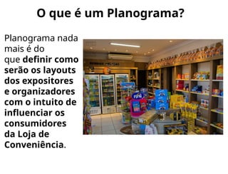 O que é um Planograma?
Planograma nada
mais é do
que definir como
serão os layouts
dos expositores
e organizadores
com o intuito de
influenciar os
consumidores
da Loja de
Conveniência.
 