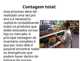 Contagem total:
esse processo deve ser
realizado uma vez por
ano e é necessário
realizá-lo contabilizando
todos os produtos que
estão estocados na sua
loja ou mercado. A
principal vantagem do
inventário completo é
que por meio dele é
possível encontrar todas
as divergências que
podem haver dentro do
 
