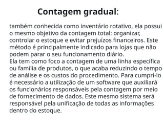 Contagem gradual:
também conhecida como inventário rotativo, ela possui
o mesmo objetivo da contagem total: organizar,
controlar o estoque e evitar prejuízos financeiros. Este
método é principalmente indicado para lojas que não
podem parar o seu funcionamento diário.
Ela tem como foco a contagem de uma linha específica
ou família de produtos, o que acaba reduzindo o tempo
de análise e os custos do procedimento. Para cumpri-lo
é necessário a utilização de um software que auxiliará
os funcionários responsáveis pela contagem por meio
de fornecimento de dados. Este mesmo sistema será
responsável pela unificação de todas as informações
dentro do estoque.
 