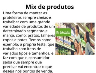 Mix de produtos
Uma forma de manter as
prateleiras sempre cheias é
trabalhar com uma grande
variedade de produtos de um
determinado segmento e
marca, como: pratos, talheres,
copos e potes. Temos como
exemplo, a própria festa, que
trabalha com itens de
variados tipos e tamanhos, e
faz com que o consumidor
saiba que sempre que
precisar vai encontrar o que
deseja nos pontos de venda.
 