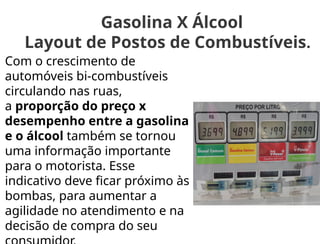 Gasolina X Álcool
Layout de Postos de Combustíveis.
Com o crescimento de
automóveis bi-combustíveis
circulando nas ruas,
a proporção do preço x
desempenho entre a gasolina
e o álcool também se tornou
uma informação importante
para o motorista. Esse
indicativo deve ficar próximo às
bombas, para aumentar a
agilidade no atendimento e na
decisão de compra do seu
 