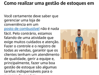 Como realizar uma gestão de estoques em
Você certamente deve saber que
gerenciar uma loja de
conveniência em um
posto de combustível não é nada
fácil. Pelo contrário, estamos
falando de uma atividade que
exige muitos cuidados e atenção.
Fazer o controle e o registro de
todas as vendas, garantir que os
clientes tenham um atendimento
de qualidade, gerir a equipe e,
principalmente, fazer uma boa
gestão de estoque são algumas
tarefas indispensáveis para o
 