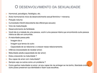 O DESENVOLVIMENTO DA SEXUALIDADE
    Hormonal, psicológico, fisiológico, etc.
    Aviso hormonal do inicio da desenvolvimento sexual feminino = menarca.
    Polução noturna
    Curiosidade infantil (descoberta das diferenças sexuais)
    Vicio da masturbação
    Desenvolvimento da fertilidade
    Você não é a metade de uma pessoa, você é uma pessoa inteira que encontrando outra pessoa
     inteira se dão em comunhão.
    A maturidade passa pela:
1.     Imagem de si
2.     Imagem que temos do outro
3.     Capacidade de se relacionar, e crescer nesse relacionamento.
    Infância (necessidade de receber amor)
    Maturidade adulta (capacidade de dar amor)
    Estou crescendo na maturidade ?
    Sou capaz de amar com maturidade?
    Sempre vejo os outros como um problema ?
    Como ganhar maturidade no amor: só sou capaz de me entregar se me tenho, liberdade onde o
     outro posso preservar sua identidade e fazer suas escolhas.
 