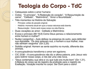 Teologia do Corpo - TdC
 Catequeses sobre o amor humano
 Ciclos: “O princípio”, “A Redenção do coração”, “A Ressurreição da
  carne”, “Celibato”, “Matrimônio”, “Amor e fecundidade”.
 Três momentos na História da Salvação
    ◦ Principio: antes do pecado original.
    ◦ História: momento atual em que a nossa natureza está doente.
    ◦ Ressurreição: Como será nosso corpo na vida Eterna.
   Duas vocações ao amor: Celibato e Matrimônio
   Evoca o princípio (Mt 19,8) Como Deus pensou o relacionamento
    entre homem e mulher?
   Nudez (vergonha) – Auto defesa na presença do outro, para defender
    sua dignidade. “Os dois estavam nus, o homem e sua mulher, mas
    não sentiam vergonha” (Gn 2,25)
   Solidão original: Homem se sente sozinho no mundo, diferente dos
    animais.
   A concupiscência transforma o amor em egoísmo.
   CIC 2336 – A concupiscência não diz a ultima palavra, pois Jesus veio
    para redimir nosso corpo, e nós dar uma vida nova.
   “Deus contemplou sua obra e viu que tudo era muito bom” (Gn 1,31).
    A Beleza do corpo sai do registro da proibição para o registro da
    Exaltação. Vocação inscrita no corpo: Ser Dom para o outro!
 