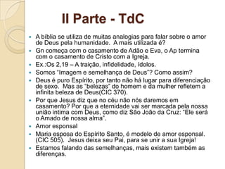 II Parte - TdC
   A bíblia se utiliza de muitas analogias para falar sobre o amor
    de Deus pela humanidade. A mais utilizada é?
   Gn começa com o casamento de Adão e Eva, o Ap termina
    com o casamento de Cristo com a Igreja.
   Ex.:Os 2,19 – A traição, infidelidade, ídolos.
   Somos “Imagem e semelhança de Deus”? Como assim?
   Deus é puro Espírito, por tanto não há lugar para diferenciação
    de sexo. Mas as “belezas” do homem e da mulher refletem a
    infinita beleza de Deus(CIC 370).
   Por que Jesus diz que no céu não nós daremos em
    casamento? Por que a eternidade vai ser marcada pela nossa
    união intima com Deus, como diz São João da Cruz: “Ele será
    o Amado de nossa alma”.
   Amor esponsal
   Maria esposa do Espírito Santo, é modelo de amor esponsal.
    (CIC 505). Jesus deixa seu Pai, para se unir a sua Igreja!
   Estamos falando das semelhanças, mais existem também as
    diferenças.
 