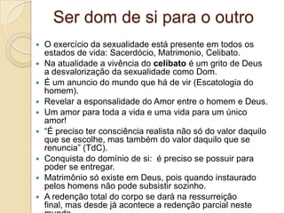 Ser dom de si para o outro
   O exercício da sexualidade está presente em todos os
    estados de vida: Sacerdócio, Matrimonio, Celibato.
   Na atualidade a vivência do celibato é um grito de Deus
    a desvalorização da sexualidade como Dom.
   É um anuncio do mundo que há de vir (Escatologia do
    homem).
   Revelar a esponsalidade do Amor entre o homem e Deus.
   Um amor para toda a vida e uma vida para um único
    amor!
   “É preciso ter consciência realista não só do valor daquilo
    que se escolhe, mas também do valor daquilo que se
    renuncia” (TdC).
   Conquista do domínio de si: é preciso se possuir para
    poder se entregar.
   Matrimônio só existe em Deus, pois quando instaurado
    pelos homens não pode subsistir sozinho.
   A redenção total do corpo se dará na ressurreição
    final, mas desde já acontece a redenção parcial neste
 