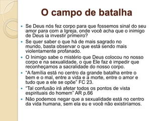 O campo de batalha
   Se Deus nós fez corpo para que fossemos sinal do seu
    amor para com a Igreja, onde você acha que o inimigo
    de Deus ia investir primeiro?
   Se quer saber o que há de mais sagrado no
    mundo, basta observar o que está sendo mais
    violentamente profanado.
   O Inimigo sabe o mistério que Deus colocou no nosso
    corpo e na sexualidade, o que Ele faz é impedir que
    reconheçamos a sacralidade do nosso corpo.
   “A família está no centro da grande batalha entre o
    bem e o mal, entre a vida e a morte, entre o amor e
    tudo que a ele se opõe” FC 23.
   “Tal confusão irá afetar todos os pontos de vista
    espirituais do homem” AR p.66
   Não podemos negar que a sexualidade está no centro
    da vida humana, sem ela eu e você não existiríamos.
 