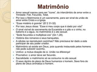 Matrimônio
   Amor sexual nasceu para ser “ícone”, do intercâmbio de amor entre a
    Trindade: Fiel, Fecundo, Total,
   Por isso o Matrimonio é um sacramento, para ser sinal da união de
    amor entre Cristo e a Igreja.
   “Esse mistério é grande” (Ef 2 31-32)
   Por isso Jesus disse: “Esse é meu corpo que é dado por vós!”
   O sinal visível do sacramento da Eucaristia e o pão e o vinho, no
    batismo é a água, no matrimônio é o ato sexual.
   “Sede fecundos e multiplicai-vos” (Gn 1,28).
   História dos romanos e seus banquetes.
   A células se reproduzem sozinhas? Não precisava ter dado a este
    participar de seu poder criador.
   Matrimônio só existe em Deus, pois quando instaurado pelos homens
    não pode subsistir sozinho.
   Unitivo: a mútua doação de si. União na diferença!
   Procriativo: o amor deve ser fecundo.
   Sacralidade: o matrimonio só se consuma no ato sexual.
   O sexo dentro do plano de Deus humaniza o homem, Sexo fora do
    plano de Deus animaliza o homem.
 