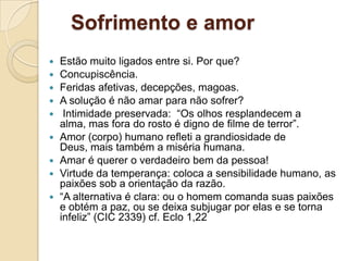 Sofrimento e amor
   Estão muito ligados entre si. Por que?
   Concupiscência.
   Feridas afetivas, decepções, magoas.
   A solução é não amar para não sofrer?
    Intimidade preservada: “Os olhos resplandecem a
    alma, mas fora do rosto é digno de filme de terror”.
   Amor (corpo) humano refleti a grandiosidade de
    Deus, mais também a miséria humana.
   Amar é querer o verdadeiro bem da pessoa!
   Virtude da temperança: coloca a sensibilidade humano, as
    paixões sob a orientação da razão.
   “A alternativa é clara: ou o homem comanda suas paixões
    e obtém a paz, ou se deixa subjugar por elas e se torna
    infeliz” (CIC 2339) cf. Eclo 1,22
 