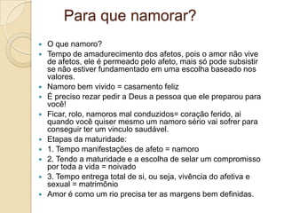 Para que namorar?
   O que namoro?
   Tempo de amadurecimento dos afetos, pois o amor não vive
    de afetos, ele é permeado pelo afeto, mais só pode subsistir
    se não estiver fundamentado em uma escolha baseado nos
    valores.
   Namoro bem vivido = casamento feliz
   É preciso rezar pedir a Deus a pessoa que ele preparou para
    você!
   Ficar, rolo, namoros mal conduzidos= coração ferido, ai
    quando você quiser mesmo um namoro sério vai sofrer para
    conseguir ter um vinculo saudável.
   Etapas da maturidade:
   1. Tempo manifestações de afeto = namoro
   2. Tendo a maturidade e a escolha de selar um compromisso
    por toda a vida = noivado
   3. Tempo entrega total de si, ou seja, vivência do afetiva e
    sexual = matrimônio
   Amor é como um rio precisa ter as margens bem definidas.
 