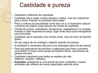 Castidade e pureza
 Castidade é diferente de virgindade.
 Castidade não é negar nossos desejos e afetos, mas sim ordená-los
  para o Amor. Preciso me conhecer para poder
 Para a vivência da sexualidade como dom de si, é necessário adquirir
  o domínio do próprio corpo através da virtude da castidade.
 Virtude da pureza, continência, temperança, restabelecem no coração
  humano o valor esponsal do corpo, lugar onde Deus quer transparecer
  sua comunhão.
 Castidade não é somente uma virtude moral, mas sim dom do Espírito
  Santo.
 Só sou capaz de me entregar a alguém quando me possuo.
 A castidade é necessária até para uma realização plena do ato sexual.
 Para que precisamos da terminar a catequese para fazer a primeira
  comunhão? O corpo como templo do Espírito Santo, sacramento da
  pessoa humano.
 Castidade importante para todos os estados de vida:
  solteiros, casados, celibatos.
 Amizades verdadeiras é uma escola de amor verdadeiro, nossas
  amizades são reflexos da nossa capacidade atual de amar.
 