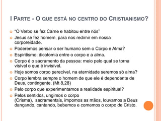 I PARTE - O QUE ESTÁ NO CENTRO DO CRISTIANISMO?

   “O Verbo se fez Carne e habitou entre nós”
   Jesus se fez homem, para nos redimir em nossa
    corporeidade.
   Poderemos pensar o ser humano sem o Corpo e Alma?
   Espiritismo: dicotomia entre o corpo e a alma.
   Corpo é o sacramento da pessoa: meio pelo qual se torna
    visível o que é invisível.
   Hoje somos corpo perecível, na eternidade seremos só alma?
   Corpo lembra sempre o homem de que ele é dependente de
    Deus, contingente. (Mt 8,28)
   Pelo corpo que experimentamos a realidade espiritual?
   Pelos sentidos, ungimos o corpo
    (Crisma), sacramentais, impomos as mãos, louvamos a Deus
    dançando, cantando, bebemos e comemos o corpo de Cristo.
 