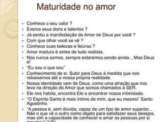 Maturidade no amor
   Conhece o seu valor ?
   Exerce seus dons e talentos ?
   Já sentiu a manifestação do Amor de Deus por você ?
   Com que olhar você se vê ?
   Conhece suas belezas e feiúras ?
   Amor maduro é antes de tudo realista.
   Nós nunca somos, sempre estaremos sendo ainda... Mas Deus
    é!
   “Eu sou o que sou”
   Conhecimento de si: Subir para Deus à medida que nos
    rebaixamos até a nossa própria realidade.
   Nossa identidade vem de Deus, como uma atração que nos
    leva na direção do Amor que somos chamados a SER.
   Ele nos habita, encontra Ele e encontrar nossa intimidade.
   “O Espírito Santo é mais intimo de mim, que eu mesmo” Santo
    Agostinho.
   “A pessoa é, sem dúvida, capaz de um tipo de amor superior...
    Não o que vê o outro como objeto para satisfazer seus desejos,
    mas sim a capacidade de conhecer e amar as pessoas por si
 