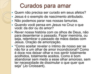 Curados para amar
 Quem não precisa ser curado em seus afetos?
 Jesus é o exemplo de nascimento atribulado.
 Não podemos parar nas nossas lamurias.
 Quando você pensa em Jesus na Cruz o que
  você: da dor ou do amor?
 Rever nossa história com os olhos de Deus, não
  para desenterrar o passado. Fazer memória, ou
  seja, relembrar o passado de mãos dadas com
  Jesus. Oração de amorização.
 “Como aceitar revelar o íntimo de nosso ser se
  não for a um olhar de amor incondicional? Como
  é doce nos deixar olhar e nos sentir totalmente
  acolhidos, totalmente aceitos. Como é bom
  abandonar sem medo a esse olhar amoroso, sem
  ter necessidade de dissimular o que quer que
  seja” (Jo Croissant).
 