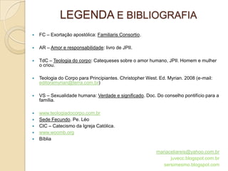 LEGENDA E BIBLIOGRAFIA
   FC – Exortação apostólica: Familiaris Consortio.

   AR – Amor e responsabilidade: livro de JPII.

   TdC – Teologia do corpo: Catequeses sobre o amor humano, JPII. Homem e mulher
    o criou.

   Teologia do Corpo para Principiantes. Christopher West. Ed. Myrian. 2008 (e-mail:
    editoramyrian@terra.com.br)

   VS – Sexualidade humana: Verdade e significado. Doc. Do conselho pontifício para a
    família.

   www.teologiadocorpo.com.br
   Sede Fecundo. Pe. Léo
   CIC – Catecismo da Igreja Católica.
   www.woomb.org
   Bíblia

                                                          mariaceliareis@yahoo.com.br
                                                                juvecc.blogspot.com.br
                                                             sersimesmo.blogspot.com
 