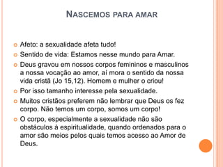 NASCEMOS PARA AMAR


   Afeto: a sexualidade afeta tudo!
   Sentido de vida: Estamos nesse mundo para Amar.
   Deus gravou em nossos corpos femininos e masculinos
    a nossa vocação ao amor, aí mora o sentido da nossa
    vida cristã (Jo 15,12). Homem e mulher o criou!
   Por isso tamanho interesse pela sexualidade.
   Muitos cristãos preferem não lembrar que Deus os fez
    corpo. Não temos um corpo, somos um corpo!
   O corpo, especialmente a sexualidade não são
    obstáculos à espiritualidade, quando ordenados para o
    amor são meios pelos quais temos acesso ao Amor de
    Deus.
 