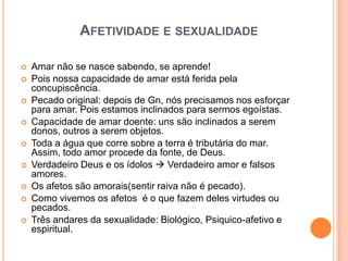 AFETIVIDADE E SEXUALIDADE

   Amar não se nasce sabendo, se aprende!
   Pois nossa capacidade de amar está ferida pela
    concupiscência.
   Pecado original: depois de Gn, nós precisamos nos esforçar
    para amar. Pois estamos inclinados para sermos egoístas.
   Capacidade de amar doente: uns são inclinados a serem
    donos, outros a serem objetos.
   Toda a água que corre sobre a terra é tributária do mar.
    Assim, todo amor procede da fonte, de Deus.
   Verdadeiro Deus e os ídolos  Verdadeiro amor e falsos
    amores.
   Os afetos são amorais(sentir raiva não é pecado).
   Como vivemos os afetos é o que fazem deles virtudes ou
    pecados.
   Três andares da sexualidade: Biológico, Psiquico-afetivo e
    espiritual.
 