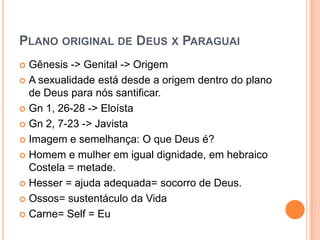 PLANO ORIGINAL DE DEUS X PARAGUAI
 Gênesis -> Genital -> Origem
 A sexualidade está desde a origem dentro do plano
  de Deus para nós santificar.
 Gn 1, 26-28 -> Eloísta

 Gn 2, 7-23 -> Javista

 Imagem e semelhança: O que Deus é?

 Homem e mulher em igual dignidade, em hebraico
  Costela = metade.
 Hesser = ajuda adequada= socorro de Deus.

 Ossos= sustentáculo da Vida

 Carne= Self = Eu
 