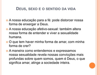 DEUS, SEXO E O SENTIDO DA VIDA

 A nossa educação para a fé: pode distorcer nossa
  forma de enxergar a Deus.
 A nossa educação afetivo-sexual: também altera
  nossa forma de entender e viver a sexualidade
  humana.
 O que tem haver minha forma de amar, com minha
  forma de crer?
 A maneira como entendemos e expressamos
  nossa sexualidade revela nossas convicções mais
  profundas sobre quem somos, quem é Deus, o que
  significa amar, atinge a sociedade inteira.
 